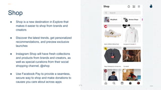 H: 4.45”
W: 4.0”
Shop
● Shop is a new destination in Explore that
makes it easier to shop from brands and
creators
● Discover the latest trends, get personalized
recommendations, and preview exclusive
launches
● Instagram Shop will have fresh collections
and products from brands and creators, as
well as special curations from their social
shopping channel, @shop
● Use Facebook Pay to provide a seamless,
secure way to shop and make donations to
causes you care about across apps
 