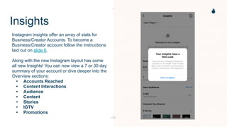 Insights
Instagram insights offer an array of stats for
Business/Creator Accounts. To become a
Business/Creator account follow the instructions
laid out on slide 6.
Along with the new Instagram layout has come
all new Insights! You can now view a 7 or 30 day
summary of your account or dive deeper into the
Overview sections:
• Accounts Reached
• Content Interactions
• Audience
• Content
• Stories
• IGTV
• Promotions
 