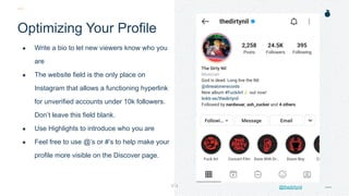 H: 4.45”
W: 4.0”
Optimizing Your Profile
● Write a bio to let new viewers know who you
are
● The website field is the only place on
Instagram that allows a functioning hyperlink
for unverified accounts under 10k followers.
Don’t leave this field blank.
● Use Highlights to introduce who you are
● Feel free to use @’s or #’s to help make your
profile more visible on the Discover page.
@thedirtynil
 