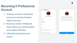 H: 4.45”
W: 4.0”
Becoming A Professional
Account
● To become a Creator or Professional
Account, you will need a Facebook
Page for your brand
● Becoming a Creator or Professional
Account allows you to access analytics
and to upload IG AR Filters
● Follow these steps to set up your
account
 