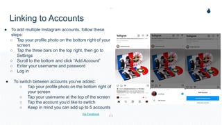 Linking to Accounts
● To add multiple Instagram accounts, follow these
steps:
○ Tap your profile photo on the bottom right of your
screen
○ Tap the three bars on the top right, then go to
Settings
○ Scroll to the bottom and click “Add Account”
○ Enter your username and password
○ Log in
● To switch between accounts you’ve added:
○ Tap your profile photo on the bottom right of
your screen
○ Tap your username at the top of the screen
○ Tap the account you’d like to switch
○ Keep in mind you can add up to 5 accounts
Via Facebook
 