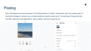 Posting
One of Instagram’s primary purposes is for posting photos or videos. Using either your own camera app, or
the built-in Instagram camera, you can take photos or record a video up to 1 minute long. Choose the size
and filter, adjust the edit applications, add a caption, and you’re good to go!
 