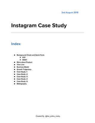 Created By @the_pritha_mistry
2nd August 2018
Instagram Case Study
Index
● Background Check and Quick Facts
❖ STP
❖ SWAT
● More about Product
● Time Line
● Business Model
● Growth Tragectory
● Case Study -1
● Case Study -2
● Case Study -3
● Case Study -4
● Case Study -5
● Bibliography
 