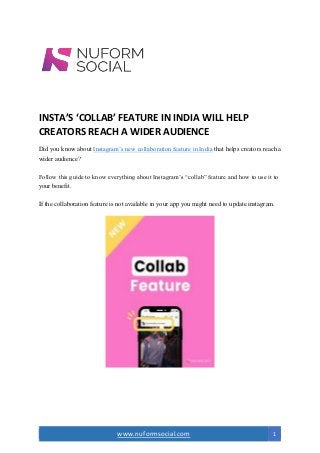www.nuformsocial.com 1
INSTA’S ‘COLLAB’ FEATURE IN INDIA WILL HELP
CREATORS REACH A WIDER AUDIENCE
Did you know about Instagram’s new collaboration feature in India that helps creators reach a
wider audience?
Follow this guide to know everything about Instagram’s “collab” feature and how to use it to
your benefit.
If the collaboration feature is not available in your app you might need to update instagram.
 