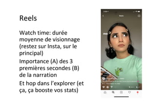 Reels	
Watch	time:	durée	
moyenne	de	visionnage	
(restez	sur	Insta,	sur	le	
principal)	
Importance	(A)	des	3	
premières	secondes	(B)	
de	la	narration	
Et	hop	dans	l’explorer	(et	
ça,	ça	booste	vos	stats)	
 