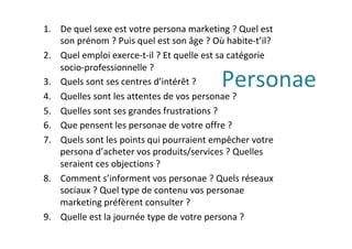 Personae	
1.  De	quel	sexe	est	votre	persona	marketing	?	Quel	est	
son	prénom	?	Puis	quel	est	son	âge	?	Où	habite-t’il?	
2.  Quel	emploi	exerce-t-il	?	Et	quelle	est	sa	catégorie	
socio-professionnelle	?	
3.  Quels	sont	ses	centres	d’intérêt	?	
4.  Quelles	sont	les	attentes	de	vos	personae	?	
5.  Quelles	sont	ses	grandes	frustrations	?	
6.  Que	pensent	les	personae	de	votre	offre	?		
7.  Quels	sont	les	points	qui	pourraient	empêcher	votre	
persona	d’acheter	vos	produits/services	?	Quelles	
seraient	ces	objections	?	
8.  Comment	s’informent	vos	personae	?	Quels	réseaux	
sociaux	?	Quel	type	de	contenu	vos	personae	
marketing	préfèrent	consulter	?	
9.  Quelle	est	la	journée	type	de	votre	persona	?	
 