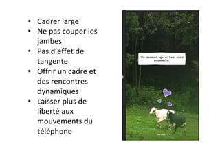 •  Cadrer	large	
•  Ne	pas	couper	les	
jambes	
•  Pas	d’effet	de	
tangente	
•  Offrir	un	cadre	et	
des	rencontres	
dynamiques	
•  Laisser	plus	de	
liberté	aux	
mouvements	du	
téléphone		
 