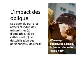 L’impact	des	
oblique	
La	diagonale	porte	les	
affects	et	induit	des	
mécanismes	(a)	
d’empathie,	(b)	de	
catharsis	et	(c)	de	
déstabilisation	des	
personnages	/	des	récits	
 