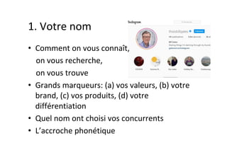 1.	Votre	nom	
•  Comment	on	vous	connaît,		
				on	vous	recherche,		
				on	vous	trouve	
•  Grands	marqueurs:	(a)	vos	valeurs,	(b)	votre	
brand,	(c)	vos	produits,	(d)	votre	
différentiation	
•  Quel	nom	ont	choisi	vos	concurrents	
•  L’accroche	phonétique	
 