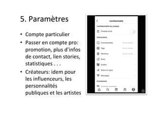 5.	Paramètres	
•  Compte	particulier	
•  Passer	en	compte	pro:	
promotion,	plus	d’infos	
de	contact,	lien	stories,	
statistiques	.	.	.	
•  Créateurs:	idem	pour	
les	influenceurs,	les	
personnalités	
publiques	et	les	artistes
 