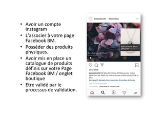•  Avoir	un	compte	
Instagram		
•  L’associer	à	votre	page	
Facebook	BM.	
•  Posséder	des	produits	
physiques.	
•  Avoir	mis	en	place	un	
catalogue	de	produits	
définis	sur	votre	Page	
Facebook	BM	/	onglet	
boutique		
•  Etre	validé	par	le	
processus	de	validation.		
 