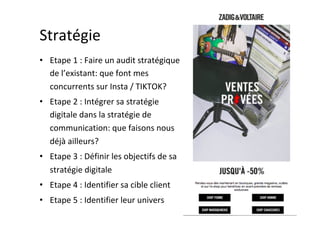 Stratégie	
•  Etape	1	:	Faire	un	audit	stratégique	
de	l’existant:	que	font	mes	
concurrents	sur	Insta	/	TIKTOK?	
•  Etape	2	:	Intégrer	sa	stratégie	
digitale	dans	la	stratégie	de	
communication:	que	faisons	nous	
déjà	ailleurs?	
•  Etape	3	:	Définir	les	objectifs	de	sa	
stratégie	digitale	
•  Etape	4	:	Identifier	sa	cible	client	
•  Etape	5	:	Identifier	leur	univers	
 