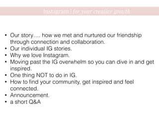 Instagram | for your creative growth
• Our story…. how we met and nurtured our friendship
through connection and collaboration.
• Our individual IG stories.
• Why we love Instagram.
• Moving past the IG overwhelm so you can dive in and get
inspired.
• One thing NOT to do in IG.
• How to ﬁnd your community, get inspired and feel
connected.
• Announcement.
• a short Q&A
 