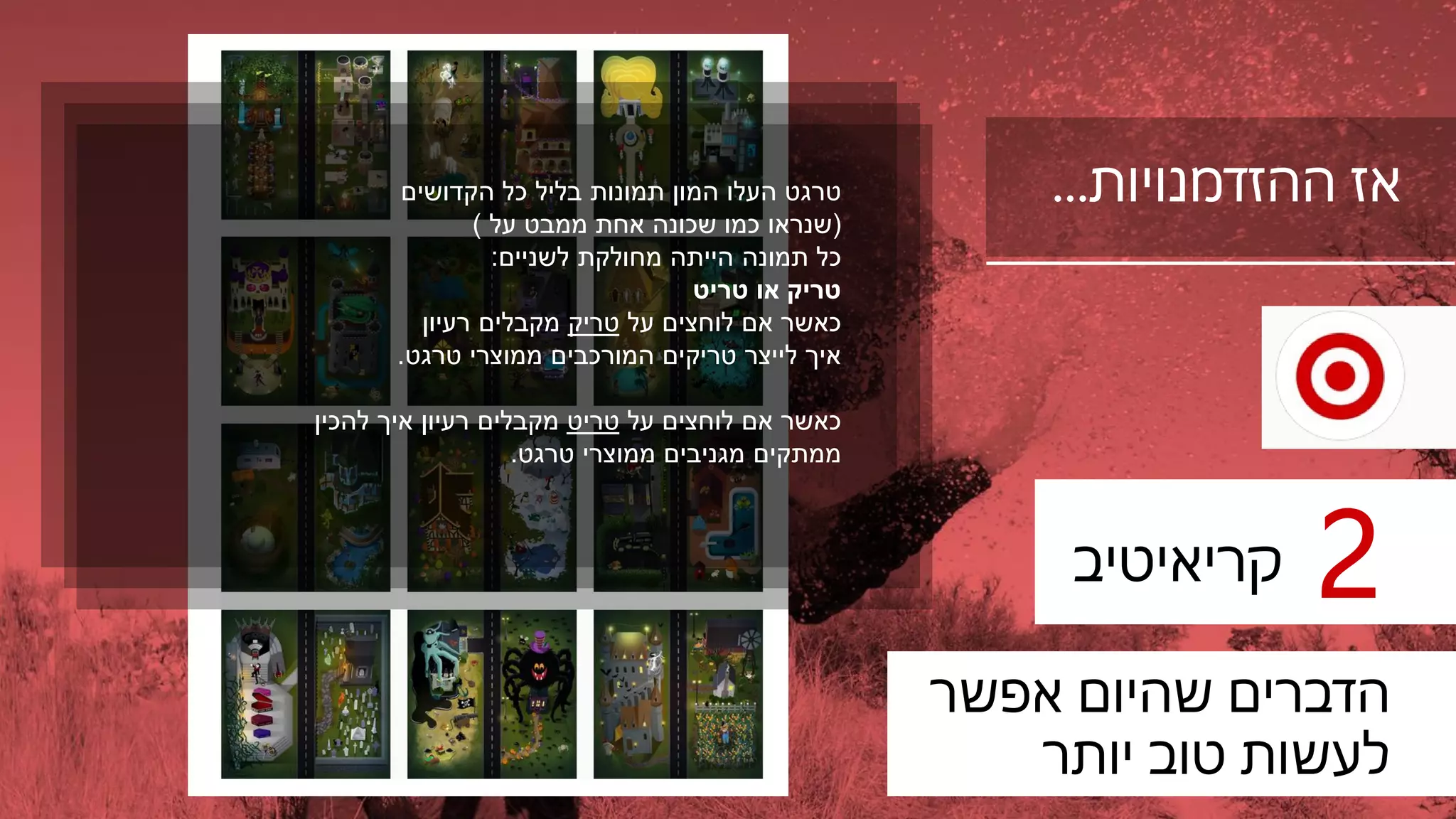 ‫ההזדמנויות‬ ‫אז‬…
‫קריאיטיב‬ 2
‫אפשר‬ ‫שהיום‬ ‫הדברים‬
‫יותר‬ ‫טוב‬ ‫לעשות‬
‫טרגט‬‫כל‬ ‫בליל‬ ‫תמונות‬ ‫המון‬ ‫העלו‬‫הקדושים‬
(‫שנראו‬‫על‬ ‫ממבט‬ ‫אחת‬ ‫שכונה‬ ‫כמו‬)
‫כל‬‫לשניים‬ ‫מחולקת‬ ‫הייתה‬ ‫תמונה‬:
‫או‬ ‫טריק‬‫טריט‬
‫כאשר‬‫על‬ ‫לוחצים‬ ‫אם‬‫טריק‬‫מקבלים‬‫רעיון‬
‫ממוצרי‬ ‫המורכבים‬ ‫טריקים‬ ‫לייצר‬ ‫איך‬‫טרגט‬.
‫על‬ ‫לוחצים‬ ‫אם‬ ‫כאשר‬‫טריט‬‫איך‬ ‫רעיון‬ ‫מקבלים‬‫להכין‬
‫ממתקים‬‫ממוצרי‬ ‫מגניבים‬‫טרגט‬.
 