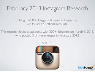 February 2013 Instagram Research
            Using the1,000 Largest FB Pages in Higher Ed,
                   we found 429 ofﬁcial accounts.

This research looks at accounts with 200+ followers on March 1, 2013,
           who posted 3 or more images in February 2013.

                              N = 198




                                                                    1
 