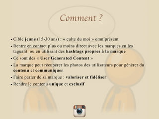 Comment ?
• Cible jeune (15-30 ans) : « culte du moi » omniprésent
• Rentre en contact plus ou moins direct avec les marques en les
taguant ou en utilisant des hashtags propres à la marque
• Ce sont des « User Generated Content »
• La marque peut récupérer les photos des utilisateurs pour générer du
contenu et communiquer
• Faire parler de sa marque : valoriser et fidéliser
• Rendre le contenu unique et exclusif
 