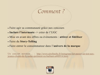 Comment ?
• Faire agir sa communauté grâce aux concours
• Inclure l’internaute -> créer de l’UGC
• Mise en avant des offres ou évènements : attirer et fidéliser
• Faire du Story-Telling
• Faire entrer le consommateur dans l’univers de la marque
Un concept novateur… : http://www.airofmelty.fr/instagram-fait-passer-un-test-aux-
jeunes-clients-de-hyundai-pertinent-ou-barbant-a448914.html
 
