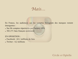 En France, les audiences sur les comptes Instagram des marques restent
émergentes :
• Sur 86 comptes répertoriés par Factory NPA
• 382.271 fans français seulement
EN OPOSITION :
• Facebook : 62,1 millions de fans
• Twitter : 4,2 millions
Cécile et Ophélie
Mais…
 