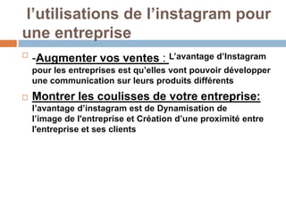l’utilisations de l’instagram pour
une entreprise

-Augmenter vos ventes : L’avantage d’Instagram
pour les entreprises est qu’elles vont pouvoir développer
une communication sur leurs produits différents
 Montrer les coulisses de votre entreprise:
l’avantage d’instagram est de Dynamisation de
l’image de l'entreprise et Création d’une proximité entre
l'entreprise et ses clients
 