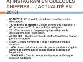 A) INSTAGRAM EN QUELQUES
CHIFFRES… ( ACTUALITÉ EN
2013)
 06.10.2010 : C’est la date de la toute première version
d’Instagram.
 747 millions de dollars : C’est la somme que Facebook a
dû débourser en 2012 pour racheter Instagram.
 20 : C’est le nombre d’employés qui travaillent sur le
développement de l’application.
 40 000 000 : C’est le nombre de photos transférées chaque
jour sur instagram.
 8 500 : C’est le nombre de « likes » distribués chaque
seconde !
 1 000 : Aussi hallucinant que cela puisse paraître, il s’agit du
nombre de commentaires postés chaque seconde sur
l’application.
 100 000 000 : C’est le nombre d’utilisateurs actif chaque
mois sur instagram
 
