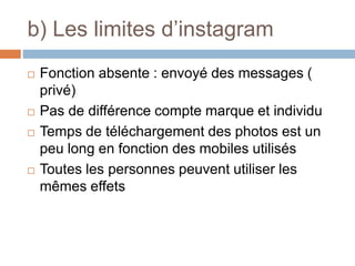 b) Les limites d’instagram
 Fonction absente : envoyé des messages (
privé)
 Pas de différence compte marque et individu
 Temps de téléchargement des photos est un
peu long en fonction des mobiles utilisés
 Toutes les personnes peuvent utiliser les
mêmes effets
 