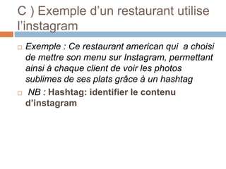 C ) Exemple d’un restaurant utilise
l’instagram
 Exemple : Ce restaurant american qui a choisi
de mettre son menu sur Instagram, permettant
ainsi à chaque client de voir les photos
sublimes de ses plats grâce à un hashtag
 NB : Hashtag: identifier le contenu
d’instagram
 