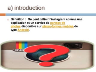  Définition : On peut définir l’instagram comme une
application et un service de partage de
photos disponible sur plates-formes mobiles de
type Android.
a) introduction
 
