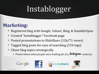 Instablogger
Marketing:
 •   Registered blog with Google, Yahoo!, Bing, & StumbleUpon
 •   Created “Instablogger” Facebook page
 •   Posted presentations to SlideShare (126/71 views)
 •   Tagged blog posts for ease of searching (154 tags)
 •   Chose blog topics strategically
      • Posted about what people were looking for (i.e.   camera)
 