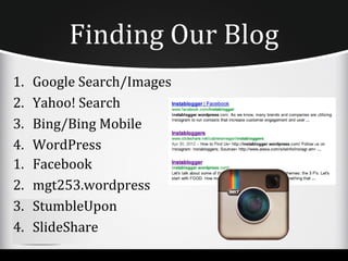 Finding Our Blog
1.   Google Search/Images
2.   Yahoo! Search
3.   Bing/Bing Mobile
4.   WordPress
1.   Facebook
2.   mgt253.wordpress
3.   StumbleUpon
4.   SlideShare
 