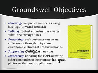 Groundswell Objectives
• Listening: companies can search using
  hashtags for visual feedback
• Talking: contest opportunities – votes
  submitted through ‘likes’
• Energizing: each customer can be an
  ambassador through unique and
  customizable photos of products/brands
• Supporting:              meet-ups
• Embracing: releasing their API, allowing
  other companies to incorporate
  photos on their own applications
 