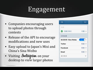 Engagement
• Companies encouraging users
  to upload photos through
  contests
• Release of the API to encourage
  modifications and new uses
• Easy upload to Japan’s Mixi and
  China’s Sina Weibo
• Visiting            on your
  desktop to view larger photos
 