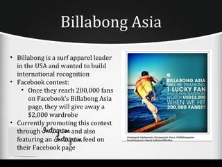 Billabong Asia
• Billabong is a surf apparel leader
  in the USA and wanted to build
  international recognition
• Facebook contest:
    • Once they reach 200,000 fans
      on Facebook’s Billabong Asia
      page, they will give away a
      $2,000 wardrobe
• Currently promoting this contest
  through             and also
  featuring an            feed on
  their Facebook page
 