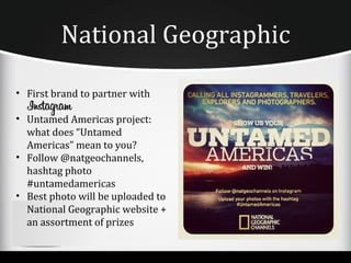 National Geographic

• First brand to partner with

• Untamed Americas project:
  what does “Untamed
  Americas” mean to you?
• Follow @natgeochannels,
  hashtag photo
  #untamedamericas
• Best photo will be uploaded to
  National Geographic website +
  an assortment of prizes
 