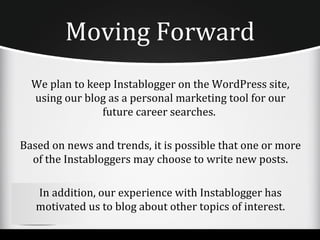 Moving Forward
  We plan to keep Instablogger on the WordPress site,
  using our blog as a personal marketing tool for our
                future career searches.

Based on news and trends, it is possible that one or more
  of the Instabloggers may choose to write new posts.

   In addition, our experience with Instablogger has
   motivated us to blog about other topics of interest.
 