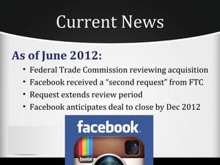 Current News
As of June 2012:
 •   Federal Trade Commission reviewing acquisition
 •   Facebook received a “second request” from FTC
 •   Request extends review period
 •   Facebook anticipates deal to close by Dec 2012
 
