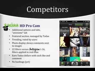 Competitors
          HD Pro Cam
• Additional options and tabs,
  “awesome” tab
• Featured section, managed by Tadaa
• Trending, voted by users
• Photo display shows comments next
  to images
• 22 filters versus            ’s 16,
  filters applied in real-time
• Earn Tadaa dollars with each like and
  comment
• No hashtags (yet)
 