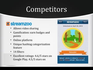 Competitors

• Allows video sharing
• Gamification: earn badges and
  points
• Online platform
• Unique hashtag categorization
  feature
• 14 filters
• Excellent ratings: 4.6/5 stars on
  Google Play, 4.5/5 stars on
 