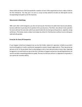 these visible articles to Clarify towards the narrative of one's little organization also to make a fashion
for the enterprise. You may put it to use as a way to show what the results are driving the scenes
incorporating transparency for the business.
Movements in Modifying:
With each other with Instagram, you Do not Just require the chance to add initial movies and photos,
but alsoeditthemto produce them pertinent for your business. The filters also allow it to be possible
for one to deliverthe outcomeswhichyouwouldreally like by having exciting colours, vignettes along
withtraces.This helps create a robust contemporary allure for that business without even costing you
substantially greater.
It may be For Every Of Companies:
If you happen to believe Instagram too as also the Visible material it operates, initially issue which
involvesthoughtsisit really is preferred equipped to product-based organizations. They may place up
pictures of all of the products they're attempting to sell or item demonstration movie clips. Applying
InstagramIs not confinedtosome certainfirm.SolutionorSupportandservice-basedOrganizations can
use thissociable networkingplatformequally.The wayinwhichyouutilizeit is dependent on greatly in
your personal inventive ability.
 