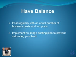 Have Balance
 Post regularly with an equal number of
business posts and fun posts
 Implement an image posting plan to prevent
saturating your feed
 