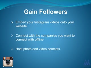  Embed your Instagram videos onto your
website
 Connect with the companies you want to
connect with offline
 Host photo and video contests
Gain Followers
 