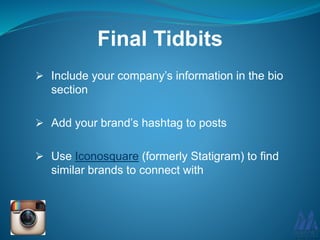 Final Tidbits
 Include your company’s information in the bio
section
 Add your brand’s hashtag to posts
 Use Iconosquare (formerly Statigram) to find
similar brands to connect with
 