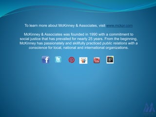 To learn more about McKinney & Associates, visit www.mckpr.com
McKinney & Associates was founded in 1990 with a commitment to
social justice that has prevailed for nearly 25 years. From the beginning,
McKinney has passionately and skillfully practiced public relations with a
conscience for local, national and international organizations.
 