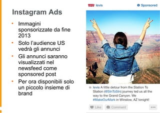Instagram Ads
• Immagini
sponsorizzate da fine
2013
• Solo l’audience US
vedrà gli annunci
• Gli annunci saranno
visualizzati nel
newsfeed come
sponsored post
• Per ora disponibili solo
un piccolo insieme di
brand
 