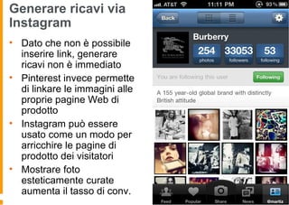 Generare ricavi via
Instagram
• Dato che non è possibile
inserire link, generare
ricavi non è immediato
• Pinterest invece permette
di linkare le immagini alle
proprie pagine Web di
prodotto
• Instagram può essere
usato come un modo per
arricchire le pagine di
prodotto dei visitatori
• Mostrare foto
esteticamente curate
aumenta il tasso di conv.
 