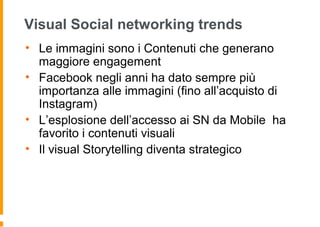 Visual Social networking trends
• Le immagini sono i Contenuti che generano
maggiore engagement
• Facebook negli anni ha dato sempre più
importanza alle immagini (fino all’acquisto di
Instagram)
• L’esplosione dell’accesso ai SN da Mobile ha
favorito i contenuti visuali
• Il visual Storytelling diventa strategico
 