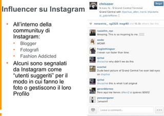 Influencer su Instagram
• All’interno della
communituy di
Instagram:
• Blogger
• Fotografi
• Fashion Addicted
• Alcuni sono segnalati
da Instagram come
“utenti suggeriti” per il
modo in cui fanno le
foto o gestiscono il loro
Profilo
 
