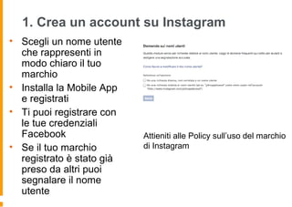 1. Crea un account su Instagram
• Scegli un nome utente
che rappresenti in
modo chiaro il tuo
marchio
• Installa la Mobile App
e registrati
• Ti puoi registrare con
le tue credenziali
Facebook
• Se il tuo marchio
registrato è stato già
preso da altri puoi
segnalare il nome
utente
Attieniti alle Policy sull’uso del marchio
di Instagram
 