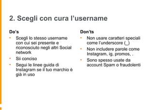 2. Scegli con cura l’username
Do’s
• Scegli lo stesso username
con cui sei presente e
riconosciuto negli altri Social
network
• Sii conciso
• Segui le linee guida di
Instagram se il tuo marchio è
già in uso
Don’ts
• Non usare caratteri speciali
come l’underscore (_)
• Non includere parole come
Instagram, ig, promos, .
• Sono spesso usate da
account Spam o fraudolenti
 