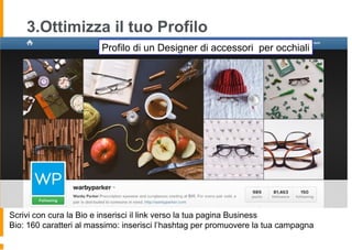 3.Ottimizza il tuo Profilo
Scrivi con cura la Bio e inserisci il link verso la tua pagina Business
Bio: 160 caratteri al massimo: inserisci l’hashtag per promuovere la tua campagna
Profilo di un Designer di accessori per occhiali
 