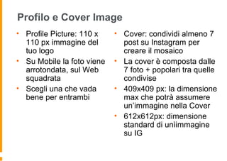 Profilo e Cover Image
• Profile Picture: 110 x
110 px immagine del
tuo logo
• Su Mobile la foto viene
arrotondata, sul Web
squadrata
• Scegli una che vada
bene per entrambi
• Cover: condividi almeno 7
post su Instagram per
creare il mosaico
• La cover è composta dalle
7 foto + popolari tra quelle
condivise
• 409x409 px: la dimensione
max che potrà assumere
un’immagine nella Cover
• 612x612px: dimensione
standard di unìimmagine
su IG
 